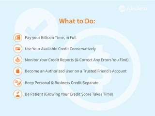 What to Do:
Pay your Bills on Time, in Full
Use Your Available Credit Conservatively
Monitor Your Credit Reports (& Correct Any Errors You Find)
Become an Authorized User on a Trusted Friend's Account
Keep Personal & Business Credit Separate
Be Patient (Growing Your Credit Score Takes Time)
 