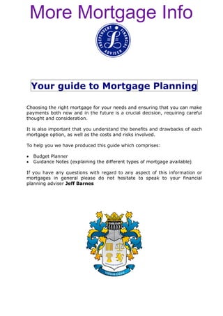 More Mortgage Info


    Your guide to Mortgage Planning

Choosing the right mortgage for your needs and ensuring that you can make
payments both now and in the future is a crucial decision, requiring careful
thought and consideration.

It is also important that you understand the benefits and drawbacks of each
mortgage option, as well as the costs and risks involved.

To help you we have produced this guide which comprises:

•   Budget Planner
•   Guidance Notes (explaining the different types of mortgage available)

If you have any questions with regard to any aspect of this information or
mortgages in general please do not hesitate to speak to your financial
planning adviser Jeff Barnes
 