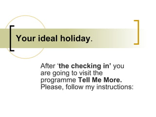 Your ideal holiday . After ‘ the checking in’  you are going to visit the programme  Tell Me More.  Please, follow my instructions: 
