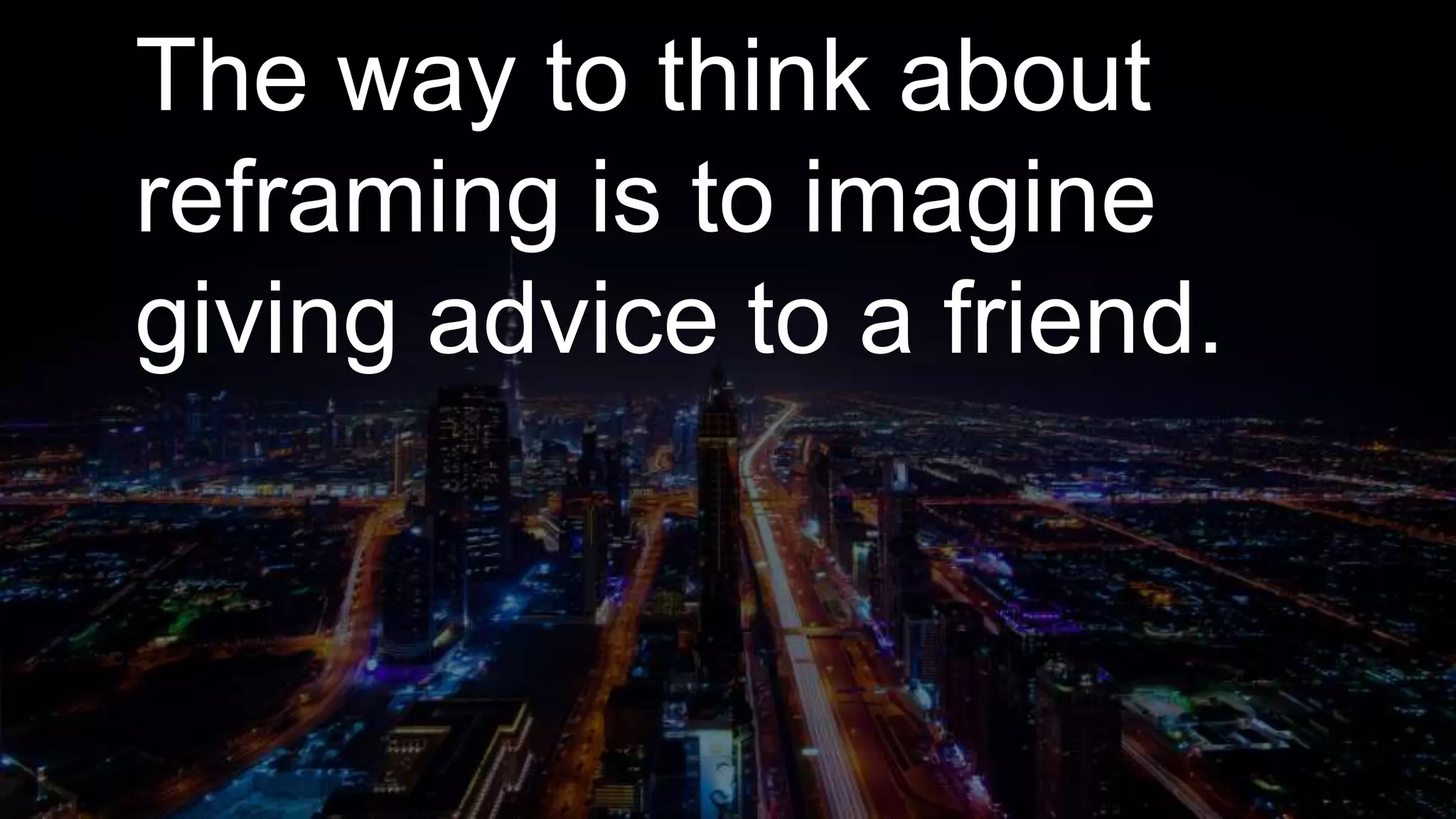 The way to think about
reframing is to imagine
giving advice to a friend.
 