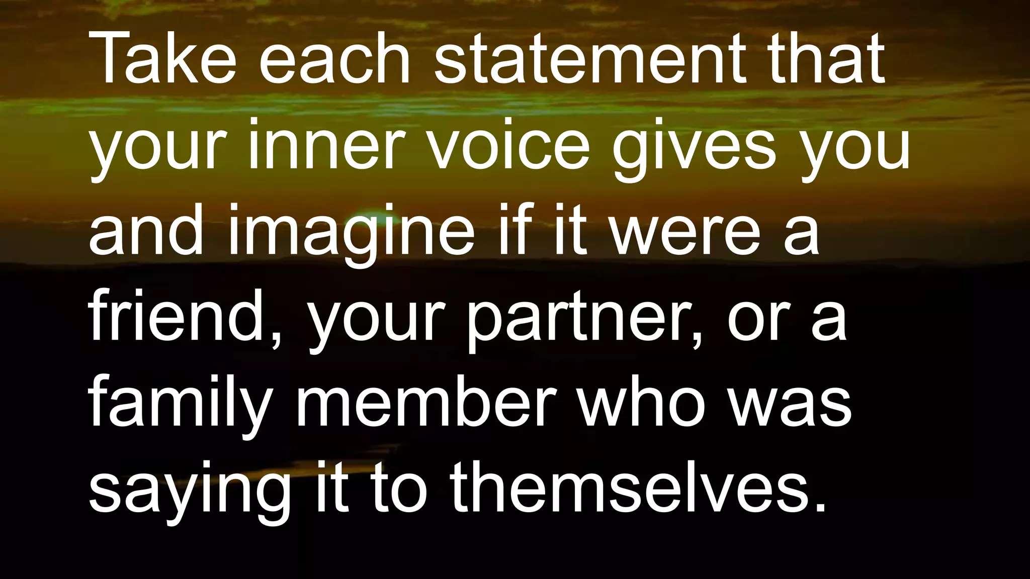 Take each statement that
your inner voice gives you
and imagine if it were a
friend, your partner, or a
family member who was
saying it to themselves.
 