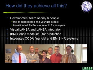 How did they achieve all this? Development team of only 6 people mix of experienced and younger people transition to LANSA was smooth for everyone Visual LANSA and LANSA Integrator IBM iSeries model 810 for production Integrates CODA financial and EMIS HR systems 