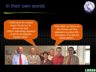 In their own words “ With LANSA our iSeries can offer Windows and Web applications as well as XML transactions. It is a fast and reliable platform.” “ LANSA paints the complete picture. We can do it all  with our own team.  LANSA's methodology appeals to us and fits our pragmatic business culture.” 