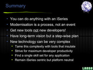 Summary You can do anything with an iSeries Modernisation is a process, not an event Get new tools  not  new developers! Have long-term vision but a step-wise plan New technology can be very complex Tame this complexity with tools that insulate Strive for maximum developer productivity Find a single skill set for any application Remain iSeries centric but platform neutral 