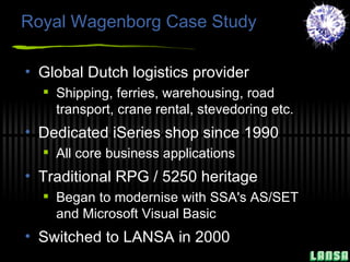 Royal Wagenborg Case Study Global Dutch logistics provider Shipping, ferries, warehousing, road transport, crane rental, stevedoring etc. Dedicated iSeries shop since 1990 All core business applications Traditional RPG / 5250 heritage Began to modernise with  SSA's AS/SET and Microsoft Visual Basic Switched to LANSA in 2000 