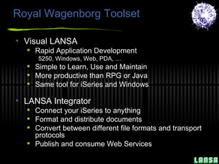 Royal Wagenborg Toolset Visual LANSA Rapid Application Development 5250, Windows, Web, PDA, … Simple to Learn, Use and Maintain More productive than RPG or Java Same tool for iSeries and Windows LANSA Integrator Connect your iSeries to anything Format and distribute documents Convert between different file formats and transport protocols Publish and consume Web Services 