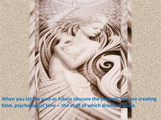 When you let the past or future obscure the present, you are creating time, psychological time -- the stuff of which drama is made.  