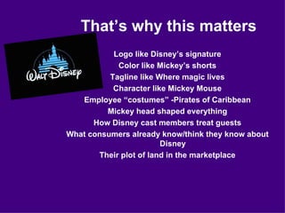That’s why this matters Logo like Disney’s signature Color like Mickey’s shorts Tagline like Where magic lives Character like Mickey Mouse Employee “costumes” -Pirates of Caribbean Mickey head shaped everything How Disney cast members treat guests What consumers already know/think they know about Disney Their plot of land in the marketplace 