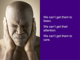 We can’t get them to listen.  We can’t get their attention. We can’t get them to care. 
