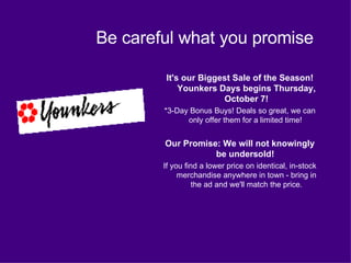 Be careful what you promise It's our Biggest Sale of the Season! Younkers Days begins Thursday, October 7! *3-Day Bonus Buys! Deals so great, we can only offer them for a limited time!  Our Promise: We will not knowingly be undersold!  If you find a lower price on identical, in-stock merchandise anywhere in town - bring in the ad and we'll match the price. 