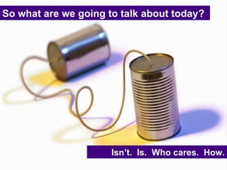 So what are we going to talk about today? Isn’t.  Is.  Who cares.  How. 