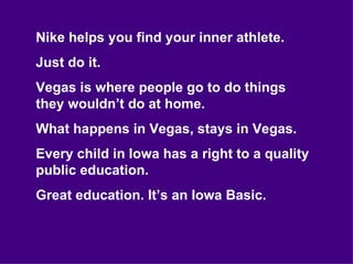 Nike helps you find your inner athlete. Just do it. Vegas is where people go to do things they wouldn’t do at home. What happens in Vegas, stays in Vegas. Every child in Iowa has a right to a quality public education. Great education. It’s an Iowa Basic. 