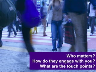 Who matters? How do they engage with you? What are the touch points? 