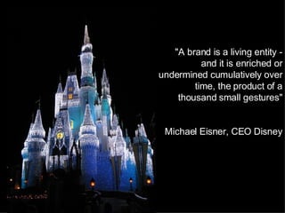 "A brand is a living entity - and it is enriched or undermined cumulatively over time, the product of a thousand small gestures"   Michael Eisner, CEO Disney 