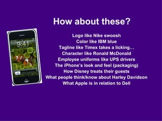 How about these? Logo like Nike swoosh Color like IBM blue Tagline like Timex takes a licking… Character like Ronald McDonald Employee uniforms like UPS drivers The iPhone’s look and feel (packaging) How Disney treats their guests What people think/know about Harley Davidson What Apple is in relation to Dell 