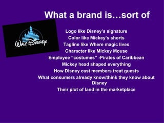 What a brand is…sort of Logo like Disney’s signature Color like Mickey’s shorts Tagline like Where magic lives Character like Mickey Mouse Employee “costumes” -Pirates of Caribbean Mickey head shaped everything How Disney cast members treat guests What consumers already know/think they know about Disney Their plot of land in the marketplace 
