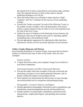 the natural level of sales as described in your business plan, and then
show the expected increase in sales as they relate to specific
marketing techniques you will use.
• Show the market share you will hope to attain, based on "high",
"medium", and "low" estimates for the success of your marketing
strategy.
• Forecast the "break even point" for each of the following 5 years, in
the number of sales in dollars. This will demonstrate your need to
realize a certain amount of sales in order to cover your expected costs
for each of the next 5 years.
• Outline the areas of weakness in the financing of your business; the
deficiencies that may be found in areas such as "operating capital",
outstanding loans, and insufficient credit.
• Provide appropriate suggestions for reducing the effect that these
deficiencies will have on the successful operation of your business.
Tables, Graphs, Diagrams and Pictures
By presenting information in a picture format, some areas that are hard to
express in words become easy to show to the reader. Here are some
examples:
Position Analysis
• A figure that shows where your company's image lies in relation to
your direct competition.
Advertising Examples and Other Promotional Materials
• Provide the reader with some examples of the type of artwork and
advertising you hope to use to attract potential customers, and, to
portray a particular image of your product/service.
• Such materials can demonstrate the effectiveness of your message,
successful product/service recognition and packaging design.
Demographics, Consumer Statistics and Budgets
• Include appropriate demographic information such as populations, age
distributions, projected population growth and household sizes.
• Include statistics covering family expenditures, personal income
characteristics, employment figures, and spending and consumer
patterns.
 