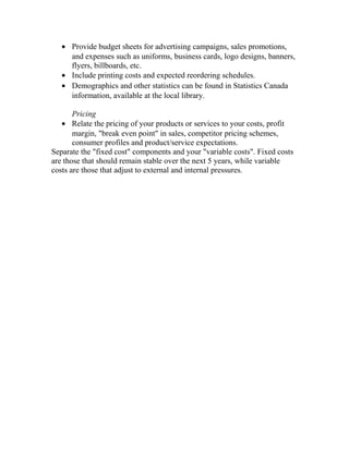 • Provide budget sheets for advertising campaigns, sales promotions,
and expenses such as uniforms, business cards, logo designs, banners,
flyers, billboards, etc.
• Include printing costs and expected reordering schedules.
• Demographics and other statistics can be found in Statistics Canada
information, available at the local library.
Pricing
• Relate the pricing of your products or services to your costs, profit
margin, "break even point" in sales, competitor pricing schemes,
consumer profiles and product/service expectations.
Separate the "fixed cost" components and your "variable costs". Fixed costs
are those that should remain stable over the next 5 years, while variable
costs are those that adjust to external and internal pressures.
 