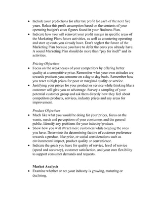 • Include your predictions for after tax profit for each of the next five
years. Relate this profit assumption based on the contents of your
operating budget's costs figures found in your Business Plan.
• Indicate how you will reinvest your profit margin in specific areas of
the Marketing Plans future activities, as well as countering operating
and start up costs you already have. Don't neglect the future of the
Marketing Plan because you have to defer the costs you already have.
A sound Marketing Plan should do more than "pay for itself" and its
activities.
Pricing Objectives
• Focus on the weaknesses of your competitors by offering better
quality at a competitive price. Remember what your own attitudes are
towards products you consume on a day to day basis. Remember how
you react to high prices for poor or marginal quality or service.
• Justifying your prices for your product or service while thinking like a
customer will give you an advantage. Survey a sampling of your
potential customer group and ask them directly how they feel about
competitors products, services, industry prices and any areas for
improvement.
Product Objectives
• Much like what you would be doing for your prices, focus on the
wants, needs and perceptions of your consumers and the general
public. Identify any problems for your industry/product.
• Show how you will attract more customers while keeping the ones
you have. Determine the determining factors of customer preference
towards a product, like price, or social considerations such as
environmental impact, product quality or convenience.
• Indicate the goals you have for quality of service, level of service
(speed and accuracy), customer satisfaction, and your own flexibility
to support consumer demands and requests.
Market Analysis
• Examine whether or not your industry is growing, maturing or
declining.
 