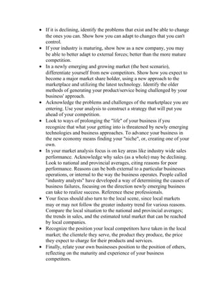 • If it is declining, identify the problems that exist and be able to change
the ones you can. Show how you can adapt to changes that you can't
control.
• If your industry is maturing, show how as a new company, you may
be able to better adapt to external forces; better than the more mature
competition.
• In a newly emerging and growing market (the best scenario),
differentiate yourself from new competitors. Show how you expect to
become a major market share holder, using a new approach to the
marketplace and utilizing the latest technology. Identify the older
methods of generating your product/service being challenged by your
business' approach.
• Acknowledge the problems and challenges of the marketplace you are
entering. Use your analysis to construct a strategy that will put you
ahead of your competition.
• Look to ways of prolonging the "life" of your business if you
recognize that what your getting into is threatened by newly emerging
technologies and business approaches. To advance your business in
the new economy means finding your "niche", or, creating one of your
own.
• In your market analysis focus is on key areas like industry wide sales
performance. Acknowledge why sales (as a whole) may be declining.
Look to national and provincial averages, citing reasons for poor
performance. Reasons can be both external to a particular businesses
operations, or internal to the way the business operates. People called
"industry analysts" have developed a way of determining the causes of
business failures, focusing on the direction newly emerging business
can take to realize success. Reference these professionals.
• Your focus should also turn to the local scene, since local markets
may or may not follow the greater industry trend for various reasons.
Compare the local situation to the national and provincial averages;
the trends in sales, and the estimated total market that can be reached
by local companies.
• Recognize the position your local competitors have taken in the local
market; the clientele they serve, the product they produce, the price
they expect to charge for their products and services.
• Finally, relate your own businesses position to the position of others,
reflecting on the maturity and experience of your business
competitors.
 