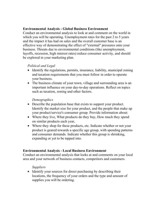 Environmental Analysis - Global Business Environment
Conduct an environmental analysis to look at and comment on the world in
which you will be operating. Unemployment rates for the past 2 to 5 years
and the impact it has had on sales and the overall customer base is an
effective way of demonstrating the effect of "external" pressures onto your
business. Threats due to environmental conditions (like unemployment,
layoffs, recession, high interest rates) reduce consumer activity, and should
be explored in your marketing plan.
Political and Legal
• Identify the regulations, permits, insurance, liability, municipal zoning
and taxation requirements that you must follow in order to operate
your business.
• The business climate of your town, village and surrounding area is an
important influence on your day-to-day operations. Reflect on topics
such as taxation, zoning and other factors.
Demographics
• Describe the population base that exists to support your product.
Identify the market size for your product, and the people that make up
your product/service's consumer group. Provide information about:
• Where they live, What products do they buy, How much they spend
on similar products each year,
• Where they shop for these products, etc. Indicate whether or not your
product is geared towards a specific age group, with spending patterns
and consumer demands. Indicate whether this group is shrinking,
expanding or yet to be tapped into.
Environmental Analysis - Local Business Environment
Conduct an environmental analysis that looks at and comments on your local
area and your network of business contacts, competitors and customers.
Suppliers
• Identify your sources for direct purchasing by describing their
locations, the frequency of your orders and the type and amount of
supplies you will be ordering.
 