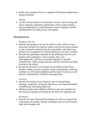 • Relate your company's focus to a segment of the present market that is
being overlooked.
Threats
• List the external threats to your business' success, such a existing and
newly emerging competitors, performance of the overall economy,
and your dependency on other businesses such as suppliers, retailers
and distributors for market access and support.
Marketing Focus
Product or Service
• Identify your product or service by what it is, who will buy it, how
much they will pay for it and how much it will cost for you to produce
it, why a consumer demand exists for your product, and where your
product sits in comparison to similar products/services now available.
• Describe the marketplace rationale for the differences between your
product and a competitors. Look at quality, price, new
ideas/approaches, and how your product appeals to a specific
customer base - both existing customers and new customers you hope
to attract to the market.
• Be specific about how your product/service improves upon those
already existing, your use of quality control, post purchase evaluation
(and how you will obtain feedback) and the scope of service you will
provide: responsibilities, liabilities and expectations.
Location
• Identify the location of your business, why it is located there
(strategic, competitive, economic objectives), your expected methods
of distribution, and timing objectives.
• Different products have different shelf lives and your estimation of
how long your product will remain on the shelf is an important one.
Promotion
• Describe the type of promotional methods you will use to spread the
word about your product. Identify techniques such as word of mouth,
radio and newspaper ads.
 