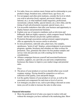 • For radio, focus on a stations music format and its relationship to your
products image, broadcast area, cultural focus, age focus, etc.
• For newspapers and other print mediums, consider the level at which
you wish to advertise (local, regional, provincial, federal, cross-
national, etc.), in what mediums (trade magazines, professional,
recreational, cultural, hobby, special interest, etc.), how often, and the
timing of such advertisements (seasonal, special issues, etc.).
• List accessible tradeshows that offer your business and opportunity to
display banners and promotional literature.
• Explain your use of expensive mediums such as television and
billboards. Both are highly expensive, while computer based "bulletin
boards" and the Internet can provide a global audience.
• Promotion through associations and government support programs
offer an opportunity for success stories to advertise.
• In store promotions, sidewalk sales, plant tours, free samples,
openhouses, "point of sale" displays, acknowledgment in government
programs, agendas, brochures and calendars are other avenues for
promotion. Also, gimmicks like draws for free product samples and
service visits also provide you with a mailing list for future
considerations.
• Alliance campaigns between yourself and associated businesses
(retailers, suppliers, etc.) provide you and some complementary
businesses the chance to improve your market image and potential
sales.
Price
• The prices of your products or services should reflect your overall
company strategy. Pricing should be competitive as well as a
reflection of the quality, costs and profit margin.
• List the quality features of your product or service, as well as the
associated cost component for each item or level of service.
• List strategies you plan to use, such as providing a discount on some
items you sell in order to increase the sales in other areas.
Financial Information
• Show the predicted level of sales you expect to realize with and
without the strategies you have outlined in the marketing plan. Show
 