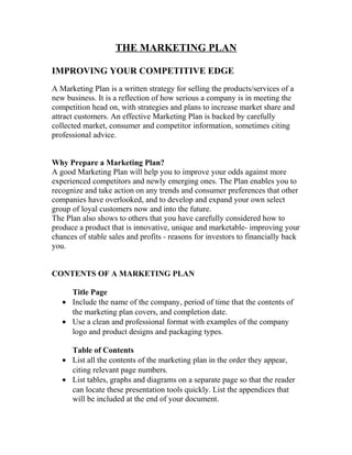 THE MARKETING PLAN
IMPROVING YOUR COMPETITIVE EDGE
A Marketing Plan is a written strategy for selling the products/services of a
new business. It is a reflection of how serious a company is in meeting the
competition head on, with strategies and plans to increase market share and
attract customers. An effective Marketing Plan is backed by carefully
collected market, consumer and competitor information, sometimes citing
professional advice.
Why Prepare a Marketing Plan?
A good Marketing Plan will help you to improve your odds against more
experienced competitors and newly emerging ones. The Plan enables you to
recognize and take action on any trends and consumer preferences that other
companies have overlooked, and to develop and expand your own select
group of loyal customers now and into the future.
The Plan also shows to others that you have carefully considered how to
produce a product that is innovative, unique and marketable- improving your
chances of stable sales and profits - reasons for investors to financially back
you.
CONTENTS OF A MARKETING PLAN
Title Page
• Include the name of the company, period of time that the contents of
the marketing plan covers, and completion date.
• Use a clean and professional format with examples of the company
logo and product designs and packaging types.
Table of Contents
• List all the contents of the marketing plan in the order they appear,
citing relevant page numbers.
• List tables, graphs and diagrams on a separate page so that the reader
can locate these presentation tools quickly. List the appendices that
will be included at the end of your document.
 