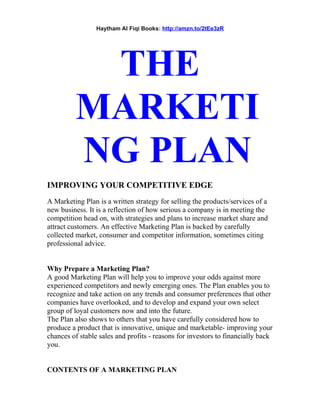 Haytham Al Fiqi Books: http://amzn.to/2tEe3zR
THE
MARKETI
NG PLAN
IMPROVING YOUR COMPETITIVE EDGE
A Marketing Plan is a written strategy for selling the products/services of a
new business. It is a reflection of how serious a company is in meeting the
competition head on, with strategies and plans to increase market share and
attract customers. An effective Marketing Plan is backed by carefully
collected market, consumer and competitor information, sometimes citing
professional advice.
Why Prepare a Marketing Plan?
A good Marketing Plan will help you to improve your odds against more
experienced competitors and newly emerging ones. The Plan enables you to
recognize and take action on any trends and consumer preferences that other
companies have overlooked, and to develop and expand your own select
group of loyal customers now and into the future.
The Plan also shows to others that you have carefully considered how to
produce a product that is innovative, unique and marketable- improving your
chances of stable sales and profits - reasons for investors to financially back
you.
CONTENTS OF A MARKETING PLAN
 