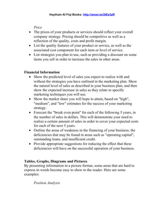 Haytham Al Fiqi Books: http://amzn.to/2tEe3zR
Price
• The prices of your products or services should reflect your overall
company strategy. Pricing should be competitive as well as a
reflection of the quality, costs and profit margin.
• List the quality features of your product or service, as well as the
associated cost component for each item or level of service.
• List strategies you plan to use, such as providing a discount on some
items you sell in order to increase the sales in other areas.
Financial Information
• Show the predicted level of sales you expect to realize with and
without the strategies you have outlined in the marketing plan. Show
the natural level of sales as described in your business plan, and then
show the expected increase in sales as they relate to specific
marketing techniques you will use.
• Show the market share you will hope to attain, based on "high",
"medium", and "low" estimates for the success of your marketing
strategy.
• Forecast the "break even point" for each of the following 5 years, in
the number of sales in dollars. This will demonstrate your need to
realize a certain amount of sales in order to cover your expected costs
for each of the next 5 years.
• Outline the areas of weakness in the financing of your business; the
deficiencies that may be found in areas such as "operating capital",
outstanding loans, and insufficient credit.
• Provide appropriate suggestions for reducing the effect that these
deficiencies will have on the successful operation of your business.
Tables, Graphs, Diagrams and Pictures
By presenting information in a picture format, some areas that are hard to
express in words become easy to show to the reader. Here are some
examples:
Position Analysis
 