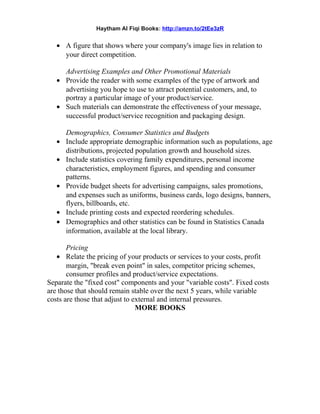 Haytham Al Fiqi Books: http://amzn.to/2tEe3zR
• A figure that shows where your company's image lies in relation to
your direct competition.
Advertising Examples and Other Promotional Materials
• Provide the reader with some examples of the type of artwork and
advertising you hope to use to attract potential customers, and, to
portray a particular image of your product/service.
• Such materials can demonstrate the effectiveness of your message,
successful product/service recognition and packaging design.
Demographics, Consumer Statistics and Budgets
• Include appropriate demographic information such as populations, age
distributions, projected population growth and household sizes.
• Include statistics covering family expenditures, personal income
characteristics, employment figures, and spending and consumer
patterns.
• Provide budget sheets for advertising campaigns, sales promotions,
and expenses such as uniforms, business cards, logo designs, banners,
flyers, billboards, etc.
• Include printing costs and expected reordering schedules.
• Demographics and other statistics can be found in Statistics Canada
information, available at the local library.
Pricing
• Relate the pricing of your products or services to your costs, profit
margin, "break even point" in sales, competitor pricing schemes,
consumer profiles and product/service expectations.
Separate the "fixed cost" components and your "variable costs". Fixed costs
are those that should remain stable over the next 5 years, while variable
costs are those that adjust to external and internal pressures.
MORE BOOKS
 
