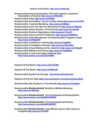 Haytham Al Fiqi Books: http://amzn.to/2tEe3zR
#haythamalfiqi Dream Interpretation: This book explains in detail the
interpretation of dreams http://amzn.to/1RHyZPq *
#haythamalfiqi E-Bay http://amzn.to/21NdtIr
#haythamalfiqi Eat Healthier: Tips for healthy eating http://amzn.to/1Tce5Y6
#haythamalfiqi Facebook Marketing http://amzn.to/1MKktit
#haythamalfiqi Green Tea: Why You Must Drink It? http://amzn.to/1MtiioD
#haythamalfiqi Hawaii Vacation: A Travel Guide http://amzn.to/1oetslD
#haythamalfiqi Christian Organizations http://amzn.to/1YhysTt
#haythamalfiqi Anime and Sci-Fi Collecting http://amzn.to/1QWiNmv
#haythamalfiqi Anger Management: A Grandiosity Mind Trapped in Anger
http://amzn.to/1UMgOrK
#haythamalfiqi Cat Behavior Training http://amzn.to/1XgS0sE
#haythamalfiqi A Firefighters Character http://amzn.to/1ZwoWfm
#haythamalfiqi A Good Mailing List for a Bad One http://amzn.to/1SYpp9P
#haythamalfiqi Wellness And Fitness http://amzn.to/1XgRNWw
#haythamalfiqi A Look at the Steps of Making Wine
http://www.amazon.com/dp/1533165661
Haytham Al Fiqi Books: http://amzn.to/27nSCB9
Haytham Al Fiqi Books: http://amzn.to/2tEe3zR
#haythamalfiqi Haytham Al Fiqi blog : http://www.authorhaf.org/
Haytham Al Fiqi Fan Page https://www.facebook.com/authorhaythamalfiqi/
#haythamalfiqi Italy Vacations: A Travel Guide http://amzn.to/1UrvMmD
#haythamalfiqi #kindleunlimited Benefits of Affiliate Marketing
http://amzn.to/1fDkw4y
#haythamalfiqi #kindleunlimited The Encyclopedia of Dentistry(Part2)
http://www.amazon.com/dp/B00FHOZE6E
#haythamalfiqi #kindleunlimited The Encyclopedia of Dentistry
http://www.amazon.com/dp/B00FHN5S0C
#haythamalfiqi #kindleunlimited most effective way to make money on
Craigslist http://amzn.to/1fz14WF
 