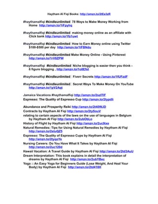 Haytham Al Fiqi Books: http://amzn.to/2tEe3zR
#haythamalfiqi #kindleunlimited 78 Ways to Make Money Working from
Home http://amzn.to/1iFpyhq
#haythamalfiqi #kindleunlimited making money online as an affiliate with
Click bank http://amzn.to/1fz1uwt
#haythamalfiqi #kindleunlimited How to Earn Money online using Twitter
$100-$500 per day http://amzn.to/1lFBNdu
#haythamalfiqi #kindleunlimited Make Money Online - Using Pinterest
http://amzn.to/1rV8ZPW
#haythamalfiqi #kindleunlimited Niche blogging is easier then you think -
6 figure blogging , http://amzn.to/1o8Efst
#haythamalfiqi #kindleunlimited Fiverr Secrets http://amzn.to/1fUFzdF
#haythamalfiqi #kindleunlimited Secret Ways To Make Money On YouTube
http://amzn.to/1pV2Aqt
Jamaica Vacations #haythamalfiqi http://amzn.to/2szlTIF
Espresso: The Quality of Espresso Cup http://amzn.to/2typdIi
Abundance and Prosperity Reiki http://amzn.to/2t40WJD
Contracts by Haytham Al Fiqi http://amzn.to/2tySouV
relating to certain aspects of the laws on the use of languages in Belgium
by Haytham Al Fiqi http://amzn.to/2ubObLo
History of Flight by Haytham Al Fiqi http://amzn.to/2uc9ixe
Natural Remedies: Tips for Using Natural Remedies by Haytham Al Fiqi
http://amzn.to/2stuQZ5
Espresso: The Quality of Espresso Cups by Haytham Al Fiqi
http://amzn.to/2tyqoYe
Nursing Careers: Do You Have What It Takes by Haytham Al Fiqi
http://amzn.to/2uc120d
Hawaii Vacation: A Travel Guide by Haytham Al Fiqi http://amzn.to/2td3AuU
Dream Interpretation: This book explains in detail the interpretation of
dreams by Haytham Al Fiqi http://amzn.to/2ubYBec
Yoga :: An Easy Yoga for Beginners Guide (Lose Weight, And Heal Your
Body) by Haytham Al Fiqi http://amzn.to/2td418H
 
