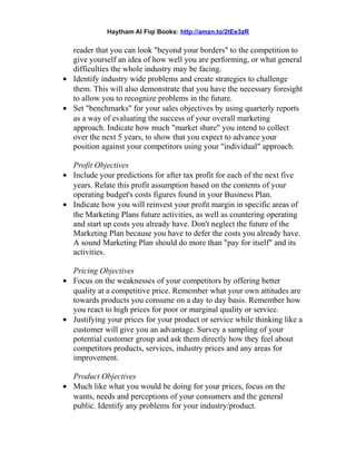 Haytham Al Fiqi Books: http://amzn.to/2tEe3zR
reader that you can look "beyond your borders" to the competition to
give yourself an idea of how well you are performing, or what general
difficulties the whole industry may be facing.
• Identify industry wide problems and create strategies to challenge
them. This will also demonstrate that you have the necessary foresight
to allow you to recognize problems in the future.
• Set "benchmarks" for your sales objectives by using quarterly reports
as a way of evaluating the success of your overall marketing
approach. Indicate how much "market share" you intend to collect
over the next 5 years, to show that you expect to advance your
position against your competitors using your "individual" approach.
Profit Objectives
• Include your predictions for after tax profit for each of the next five
years. Relate this profit assumption based on the contents of your
operating budget's costs figures found in your Business Plan.
• Indicate how you will reinvest your profit margin in specific areas of
the Marketing Plans future activities, as well as countering operating
and start up costs you already have. Don't neglect the future of the
Marketing Plan because you have to defer the costs you already have.
A sound Marketing Plan should do more than "pay for itself" and its
activities.
Pricing Objectives
• Focus on the weaknesses of your competitors by offering better
quality at a competitive price. Remember what your own attitudes are
towards products you consume on a day to day basis. Remember how
you react to high prices for poor or marginal quality or service.
• Justifying your prices for your product or service while thinking like a
customer will give you an advantage. Survey a sampling of your
potential customer group and ask them directly how they feel about
competitors products, services, industry prices and any areas for
improvement.
Product Objectives
• Much like what you would be doing for your prices, focus on the
wants, needs and perceptions of your consumers and the general
public. Identify any problems for your industry/product.
 