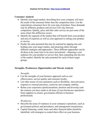 Haytham Al Fiqi Books: http://amzn.to/2tEe3zR
Consumer Analysis
• Identify your target market, describing how your company will meet
the needs of the consumer better than the competition does. List the
expectations consumers have for your type of product. Since demands
may be different, products and services will vary between
competitors. Quality, price and after sales service are just some of the
areas where this difference occurs.
• Identify the segment of the market that will benefit from your product
and area of expertise as well as your approach to selling your product
or service.
• Predict the sales potential that may be realized by tapping into and
holding onto your target market, and attracting others through
different strategies and approaches. These different approaches can be
all done at the same time or be more incremental - obtaining a core
audience for your product or service first, then expanding into the rest
of the market. Identify the sales potential for each of these target
groups.
Strengths, Weaknesses, Opportunities and Threats Analysis
Strengths
• List the strengths of your business approach such as cost
effectiveness, service quality and customer loyalty.
• List other assets of your operations such as flexibility, innovativeness,
response to external pressures, creativity and company stability.
• Relate your experience (professionalism, duration and diversity) and
the contacts you have made in all areas of your businesses operations -
from suppliers to clients, government officials to business
professionals.
Weaknesses
• Describe the areas of weakness in your company's operations, such as
government policies and procedures, and management inexperience.
• Capital financing, credit, loans and other financial debts should be
identified, with strategies to control their effect on your business.
 