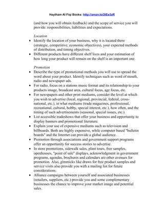 Haytham Al Fiqi Books: http://amzn.to/2tEe3zR
(and how you will obtain feedback) and the scope of service you will
provide: responsibilities, liabilities and expectations.
Location
• Identify the location of your business, why it is located there
(strategic, competitive, economic objectives), your expected methods
of distribution, and timing objectives.
• Different products have different shelf lives and your estimation of
how long your product will remain on the shelf is an important one.
Promotion
• Describe the type of promotional methods you will use to spread the
word about your product. Identify techniques such as word of mouth,
radio and newspaper ads.
• For radio, focus on a stations music format and its relationship to your
products image, broadcast area, cultural focus, age focus, etc.
• For newspapers and other print mediums, consider the level at which
you wish to advertise (local, regional, provincial, federal, cross-
national, etc.), in what mediums (trade magazines, professional,
recreational, cultural, hobby, special interest, etc.), how often, and the
timing of such advertisements (seasonal, special issues, etc.).
• List accessible tradeshows that offer your business and opportunity to
display banners and promotional literature.
• Explain your use of expensive mediums such as television and
billboards. Both are highly expensive, while computer based "bulletin
boards" and the Internet can provide a global audience.
• Promotion through associations and government support programs
offer an opportunity for success stories to advertise.
• In store promotions, sidewalk sales, plant tours, free samples,
openhouses, "point of sale" displays, acknowledgment in government
programs, agendas, brochures and calendars are other avenues for
promotion. Also, gimmicks like draws for free product samples and
service visits also provide you with a mailing list for future
considerations.
• Alliance campaigns between yourself and associated businesses
(retailers, suppliers, etc.) provide you and some complementary
businesses the chance to improve your market image and potential
sales.
 