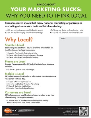 #SXLOCALCHAT

   YOUR MARKETING SUCKS:
  WHY YOU NEED TO THINK LOCAL
Recent research shows that many national marketing organizations
are failing at some core tactics of local marketing:
•45% are not doing geo-modiﬁed paid search                   •34% are not doing online directory ads
•40% are not managing local business listings                •55% are not on local online review sites


Why Local?                                                                  NOTES



Search is Local
Search engines are the #1 source of online information on
local businesses for local consumers.
   1. Localize Your Search Engine Advertising
   2. Create a Localized Content & Keyword Strategy
   3. Create a Localized Social Media Strategy

Places are Local
Google Places account for 33% of all visits to local business
websites.
   4. Claim & Optimize Local Place Pages

Mobile is Local
88% of those who look for local information on a smartphone
take action within a day.
   5. Create a Mobile-Optimized Site
   6. Invest in Mobile Search Engine Advertising
   7. Claim & Optimize Mobile Maps
   8. Localize Your Mobile Apps Strategy

Customers are Local
67% of consumers would not purchase a product or service
after reading 1-3 negative reviews.
   9. Include Local in Your Reputation Management Strategy
   10. Find & Empower Local Brand Ambassadors


                                                                       Stats & Resources: http://bit.ly/sxlocalchat
                                                                                       Presented by ReachLocal’s
                                                                                       Mike Merrill, @mikedmerrill
                                                                                 Tiffany Monhollon, @tmonhollon
reachlocal.com | @reachlocal                                                       Session Hashtag: #sxlocalchat
 