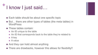 +
I know I just said…
 Each table should be about one specific topic
 But… there are other types of tables (the meta tables) in
WordPress
 These tables contain:
 An ID unique to the table
 An ID that corresponds back to the table they’re related to
 A key
 A value
 And they can hold almost anything
 There are drawbacks, however this allows for flexibility!!
 