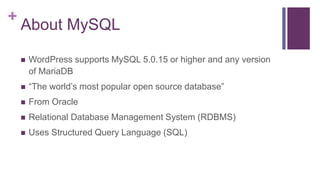 +
About MySQL
 WordPress supports MySQL 5.0.15 or higher and any version
of MariaDB
 “The world’s most popular open source database”
 From Oracle
 Relational Database Management System (RDBMS)
 Uses Structured Query Language (SQL)
 