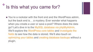 + Is this what you came for?
 You’re a rockstar with the front end and the WordPress admin,
but the back end is… a mystery. Ever wonder what happens
when you create a user or save a post? Where does the data
go? Let’s dive in to the MySQL database via phpMyAdmin.
We’ll explore the WordPress core tables and investigate the
fields to see how the data is stored. We’ll also touch on
optimizing your tables and creating database backups without a
plugin.
 