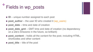 +
Fields in wp_posts
 ID – unique number assigned to each post
 post_author – the user ID who created it (wp_users)
 post_date – time and date of creation
 post_date_gmt – GMT time and date of creation (no dependency
on a site’s timezone in the future, so brilliant)
 post_content – holds all the content for the post, including HTML,
shortcodes and other content
 post_title – title of the post
 