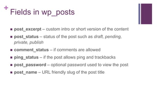 +
Fields in wp_posts
 post_excerpt – custom intro or short version of the content
 post_status – status of the post such as draft, pending,
private, publish
 comment_status – if comments are allowed
 ping_status – if the post allows ping and trackbacks
 post_password – optional password used to view the post
 post_name – URL friendly slug of the post title
 