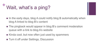 +
Wait, what’s a ping?
 In the early days, blog A could notify blog B automatically when
blog A linked to blog B’s content
 The pingback would appear in blog B’s comment moderation
queue with a link to blog A’s website
 Kinda cool, but now often just used by spammers
 Turn it off under Settings, Discussion
 