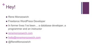 +
Hey!
 Rene Morozowich
 Freelance WordPress Developer
 In former lives I’ve been… a database developer, a
programmer and an instructor
 renemorozowich.com
 hello@renemorozowich.com
 @ReneMorozowich
 