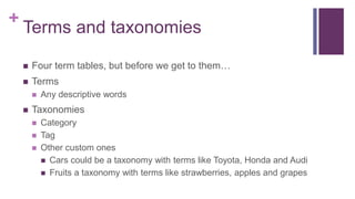 +
Terms and taxonomies
 Four term tables, but before we get to them…
 Terms
 Any descriptive words
 Taxonomies
 Category
 Tag
 Other custom ones
 Cars could be a taxonomy with terms like Toyota, Honda and Audi
 Fruits a taxonomy with terms like strawberries, apples and grapes
 