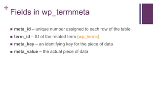 +
Fields in wp_termmeta
 meta_id – unique number assigned to each row of the table
 term_id – ID of the related term (wp_terms)
 meta_key – an identifying key for the piece of data
 meta_value – the actual piece of data
 