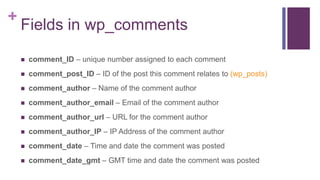 +
Fields in wp_comments
 comment_ID – unique number assigned to each comment
 comment_post_ID – ID of the post this comment relates to (wp_posts)
 comment_author – Name of the comment author
 comment_author_email – Email of the comment author
 comment_author_url – URL for the comment author
 comment_author_IP – IP Address of the comment author
 comment_date – Time and date the comment was posted
 comment_date_gmt – GMT time and date the comment was posted
 