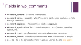 +
Fields in wp_comments
 comment_content – the actual comment text
 comment_karma – unused by WordPress core; can be used by plugins to help
manage comments
 comment_approved – if the comment has been approved
 comment_agent – where the comment was posted from (browser, operating
system, etc.)
 comment_type – type of comment (comment, pingback or trackback)
 comment_parent – refers to another comment when this comment is a reply
 user_id – ID of the comment author if registered user on the site (wp_users)
 
