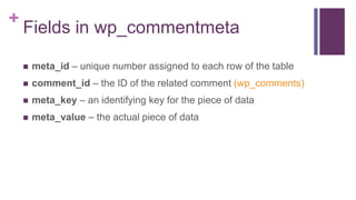 +
Fields in wp_commentmeta
 meta_id – unique number assigned to each row of the table
 comment_id – the ID of the related comment (wp_comments)
 meta_key – an identifying key for the piece of data
 meta_value – the actual piece of data
 