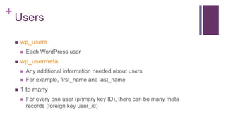 +
Users
 wp_users
 Each WordPress user
 wp_usermeta
 Any additional information needed about users
 For example, first_name and last_name
 1 to many
 For every one user (primary key ID), there can be many meta
records (foreign key user_id)
 